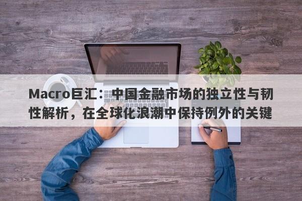 Macro巨汇：中国金融市场的独立性与韧性解析，在全球化浪潮中保持例外的关键-第1张图片-Macro Markets巨汇