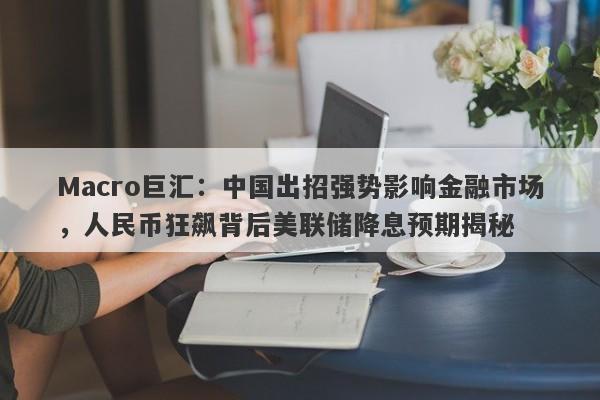 Macro巨汇：中国出招强势影响金融市场，人民币狂飙背后美联储降息预期揭秘-第1张图片-Macro Markets巨汇