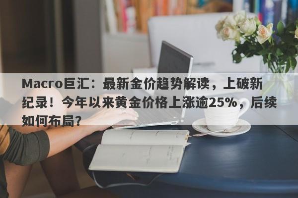 Macro巨汇：最新金价趋势解读，上破新纪录！今年以来黄金价格上涨逾25%，后续如何布局？-第1张图片-Macro Markets巨汇