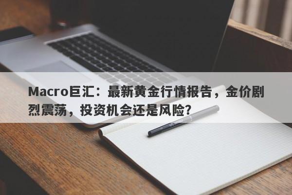 Macro巨汇：最新黄金行情报告，金价剧烈震荡，投资机会还是风险？-第1张图片-Macro Markets巨汇