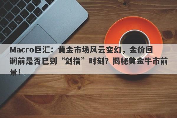 Macro巨汇：黄金市场风云变幻，金价回调前是否已到“剑指”时刻？揭秘黄金牛市前景！-第1张图片-Macro Markets巨汇