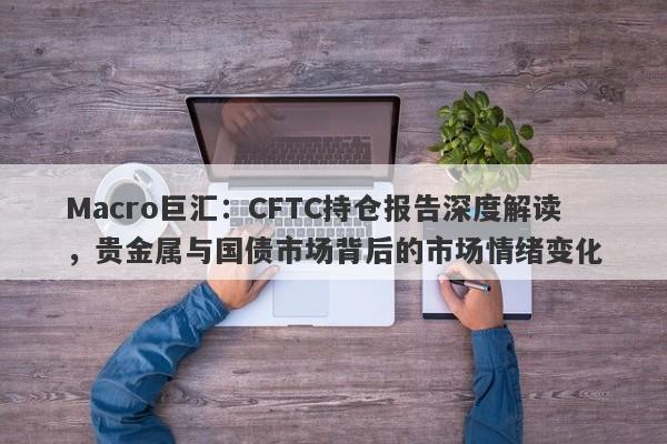 Macro巨汇：CFTC持仓报告深度解读，贵金属与国债市场背后的市场情绪变化-第1张图片-Macro Markets巨汇