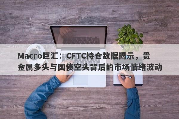 Macro巨汇：CFTC持仓数据揭示，贵金属多头与国债空头背后的市场情绪波动-第1张图片-Macro Markets巨汇