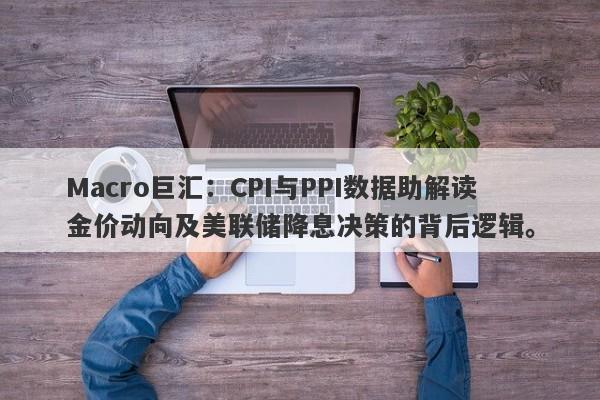 Macro巨汇：CPI与PPI数据助解读金价动向及美联储降息决策的背后逻辑。-第1张图片-Macro Markets巨汇