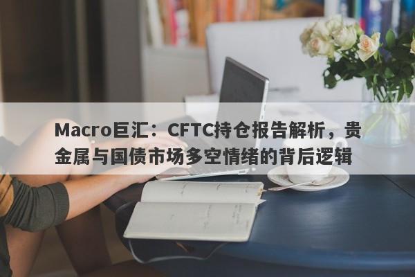 Macro巨汇：CFTC持仓报告解析，贵金属与国债市场多空情绪的背后逻辑-第1张图片-Macro Markets巨汇