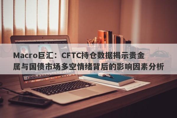 Macro巨汇：CFTC持仓数据揭示贵金属与国债市场多空情绪背后的影响因素分析-第1张图片-Macro Markets巨汇