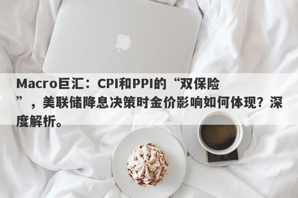 Macro巨汇：CPI和PPI的“双保险”，美联储降息决策时金价影响如何体现？深度解析。-第1张图片-Macro Markets巨汇