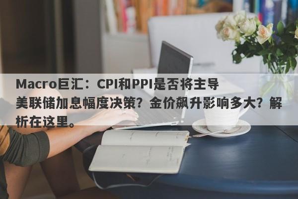 Macro巨汇：CPI和PPI是否将主导美联储加息幅度决策？金价飙升影响多大？解析在这里。-第1张图片-Macro Markets巨汇