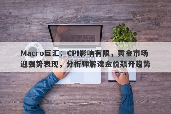 Macro巨汇：CPI影响有限，黄金市场迎强势表现，分析师解读金价飙升趋势-第1张图片-Macro Markets巨汇