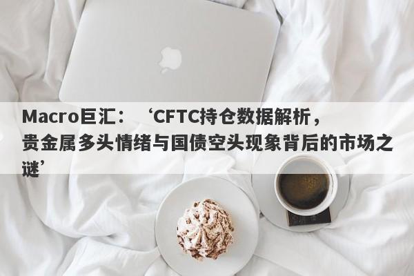 Macro巨汇：‘CFTC持仓数据解析，贵金属多头情绪与国债空头现象背后的市场之谜’-第1张图片-Macro Markets巨汇