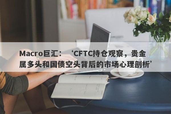 Macro巨汇：‘CFTC持仓观察，贵金属多头和国债空头背后的市场心理剖析’-第1张图片-Macro Markets巨汇