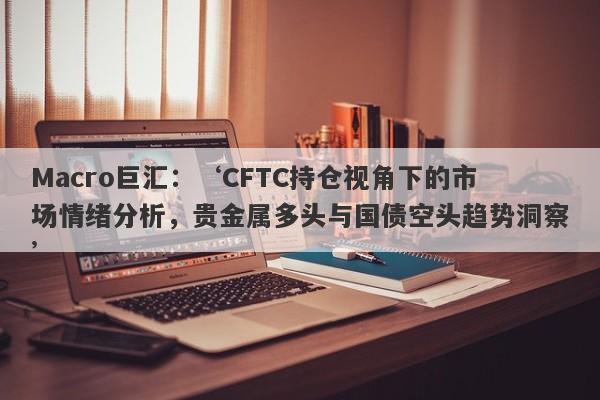 Macro巨汇：‘CFTC持仓视角下的市场情绪分析，贵金属多头与国债空头趋势洞察’-第1张图片-Macro Markets巨汇