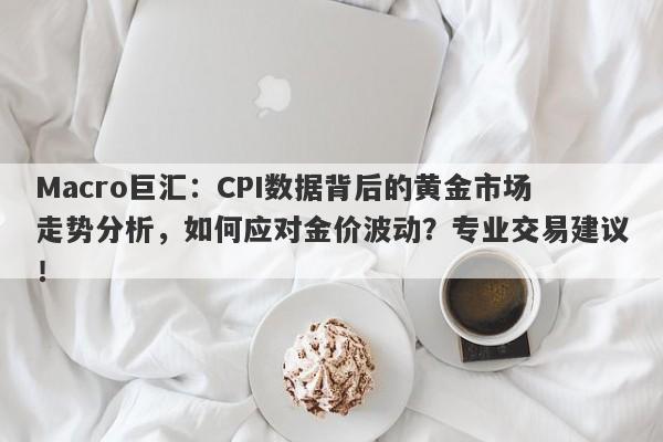 Macro巨汇：CPI数据背后的黄金市场走势分析，如何应对金价波动？专业交易建议！-第1张图片-Macro Markets巨汇