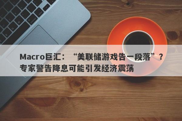 Macro巨汇：“美联储游戏告一段落”？专家警告降息可能引发经济震荡-第1张图片-Macro Markets巨汇