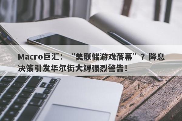 Macro巨汇：“美联储游戏落幕”？降息决策引发华尔街大鳄强烈警告！-第1张图片-Macro Markets巨汇