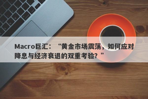 Macro巨汇：“黄金市场震荡，如何应对降息与经济衰退的双重考验？”-第1张图片-Macro Markets巨汇