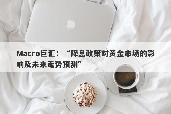 Macro巨汇：“降息政策对黄金市场的影响及未来走势预测”-第1张图片-Macro Markets巨汇