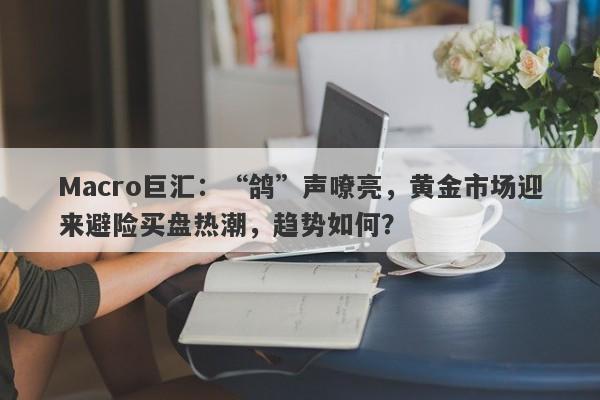 Macro巨汇：“鸽”声嘹亮，黄金市场迎来避险买盘热潮，趋势如何？-第1张图片-Macro Markets巨汇