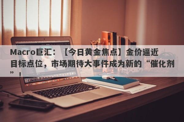 Macro巨汇：【今日黄金焦点】金价逼近目标点位，市场期待大事件成为新的“催化剂”！-第1张图片-Macro Markets巨汇