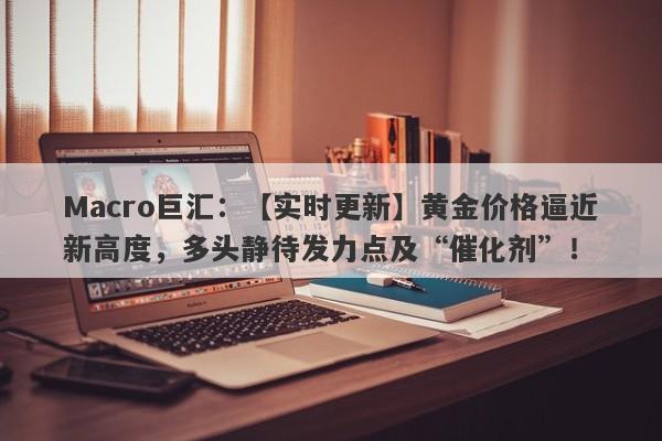 Macro巨汇：【实时更新】黄金价格逼近新高度，多头静待发力点及“催化剂”！-第1张图片-Macro Markets巨汇