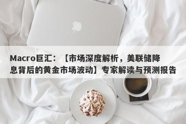 Macro巨汇：【市场深度解析，美联储降息背后的黄金市场波动】专家解读与预测报告-第1张图片-Macro Markets巨汇