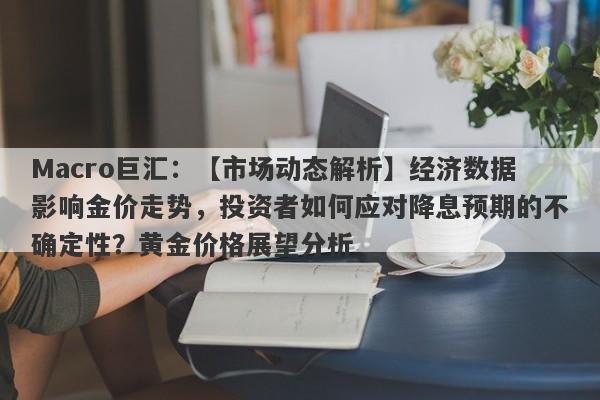 Macro巨汇：【市场动态解析】经济数据影响金价走势，投资者如何应对降息预期的不确定性？黄金价格展望分析-第1张图片-Macro Markets巨汇