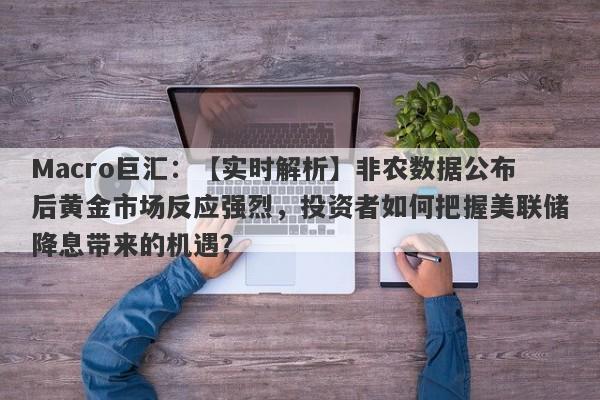 Macro巨汇：【实时解析】非农数据公布后黄金市场反应强烈，投资者如何把握美联储降息带来的机遇？-第1张图片-Macro Markets巨汇