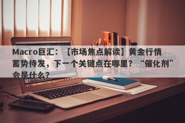 Macro巨汇：【市场焦点解读】黄金行情蓄势待发，下一个关键点在哪里？“催化剂”会是什么？-第1张图片-Macro Markets巨汇