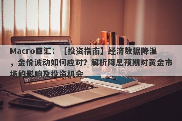 Macro巨汇：【投资指南】经济数据降温，金价波动如何应对？解析降息预期对黄金市场的影响及投资机会-第1张图片-Macro Markets巨汇