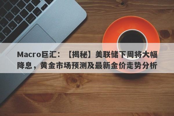 Macro巨汇：【揭秘】美联储下周将大幅降息，黄金市场预测及最新金价走势分析-第1张图片-Macro Markets巨汇