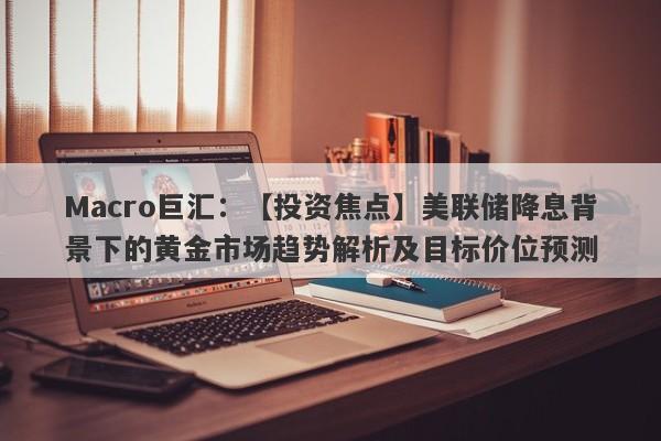 Macro巨汇：【投资焦点】美联储降息背景下的黄金市场趋势解析及目标价位预测-第1张图片-Macro Markets巨汇