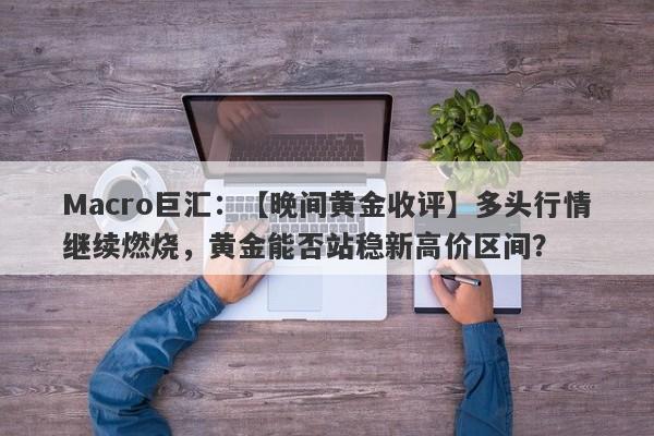 Macro巨汇：【晚间黄金收评】多头行情继续燃烧，黄金能否站稳新高价区间？-第1张图片-Macro Markets巨汇