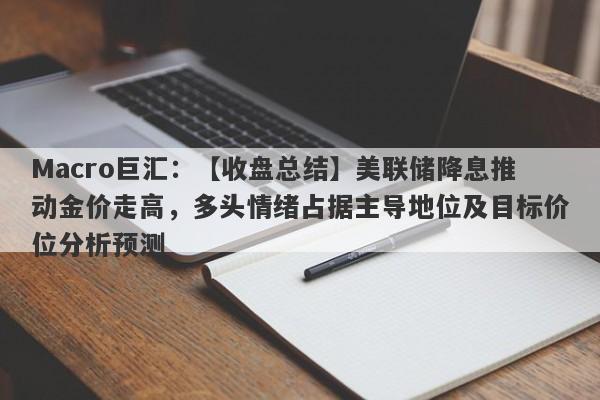 Macro巨汇：【收盘总结】美联储降息推动金价走高，多头情绪占据主导地位及目标价位分析预测-第1张图片-Macro Markets巨汇