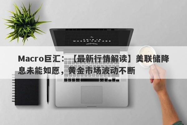 Macro巨汇：【最新行情解读】美联储降息未能如愿，黄金市场波动不断-第1张图片-Macro Markets巨汇