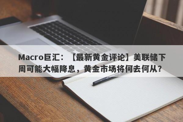 Macro巨汇：【最新黄金评论】美联储下周可能大幅降息，黄金市场将何去何从？-第1张图片-Macro Markets巨汇