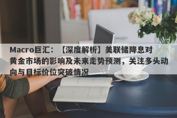 Macro巨汇：【深度解析】美联储降息对黄金市场的影响及未来走势预测，关注多头动向与目标价位突破情况-第1张图片-Macro Markets巨汇