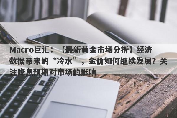 Macro巨汇：【最新黄金市场分析】经济数据带来的“冷水”，金价如何继续发展？关注降息预期对市场的影响-第1张图片-Macro Markets巨汇