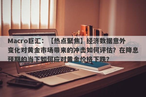 Macro巨汇：【热点聚焦】经济数据意外变化对黄金市场带来的冲击如何评估？在降息预期的当下如何应对黄金价格下跌？-第1张图片-Macro Markets巨汇