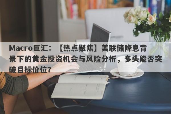 Macro巨汇：【热点聚焦】美联储降息背景下的黄金投资机会与风险分析，多头能否突破目标价位？-第1张图片-Macro Markets巨汇