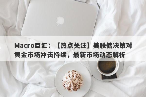 Macro巨汇：【热点关注】美联储决策对黄金市场冲击持续，最新市场动态解析-第1张图片-Macro Markets巨汇