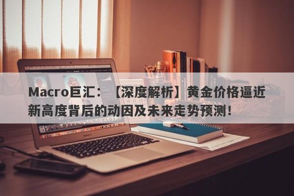 Macro巨汇：【深度解析】黄金价格逼近新高度背后的动因及未来走势预测！-第1张图片-Macro Markets巨汇