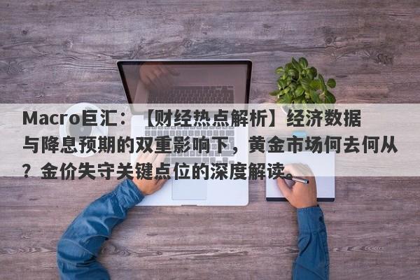 Macro巨汇：【财经热点解析】经济数据与降息预期的双重影响下，黄金市场何去何从？金价失守关键点位的深度解读。-第1张图片-Macro Markets巨汇