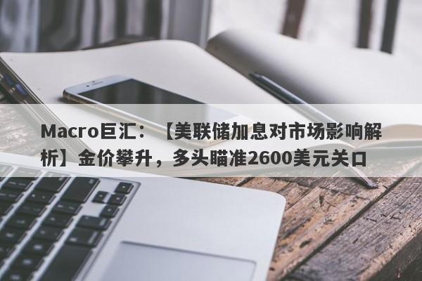 Macro巨汇：【美联储加息对市场影响解析】金价攀升，多头瞄准2600美元关口-第1张图片-Macro Markets巨汇