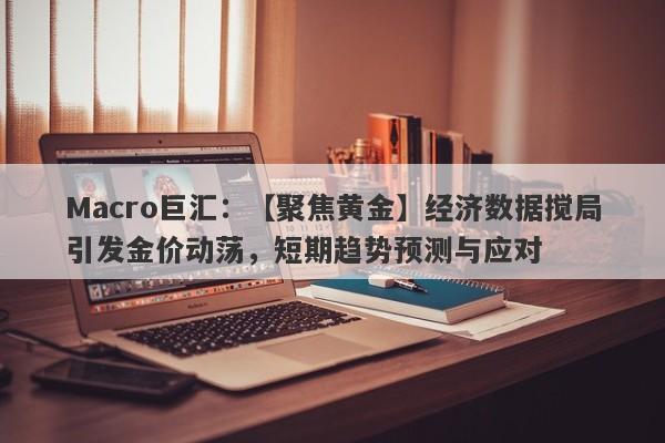 Macro巨汇：【聚焦黄金】经济数据搅局引发金价动荡，短期趋势预测与应对-第1张图片-Macro Markets巨汇