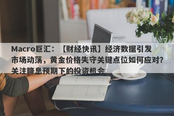 Macro巨汇：【财经快讯】经济数据引发市场动荡，黄金价格失守关键点位如何应对？关注降息预期下的投资机会-第1张图片-Macro Markets巨汇