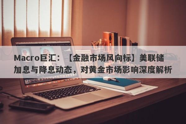 Macro巨汇：【金融市场风向标】美联储加息与降息动态，对黄金市场影响深度解析-第1张图片-Macro Markets巨汇