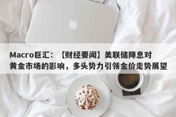 Macro巨汇：【财经要闻】美联储降息对黄金市场的影响，多头势力引领金价走势展望-第1张图片-Macro Markets巨汇