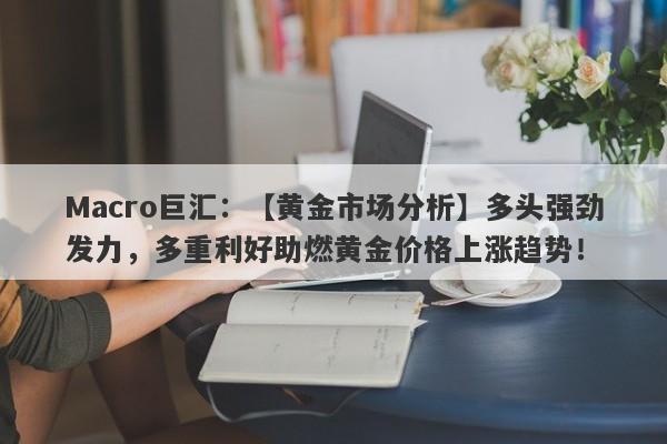 Macro巨汇：【黄金市场分析】多头强劲发力，多重利好助燃黄金价格上涨趋势！-第1张图片-Macro Markets巨汇