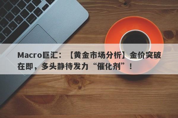 Macro巨汇：【黄金市场分析】金价突破在即，多头静待发力“催化剂”！-第1张图片-Macro Markets巨汇