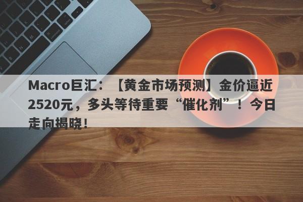 Macro巨汇：【黄金市场预测】金价逼近2520元，多头等待重要“催化剂”！今日走向揭晓！-第1张图片-Macro Markets巨汇